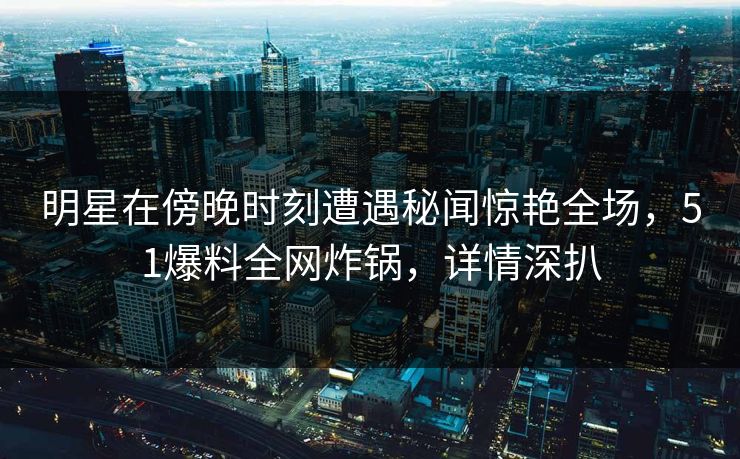 明星在傍晚时刻遭遇秘闻惊艳全场，51爆料全网炸锅，详情深扒