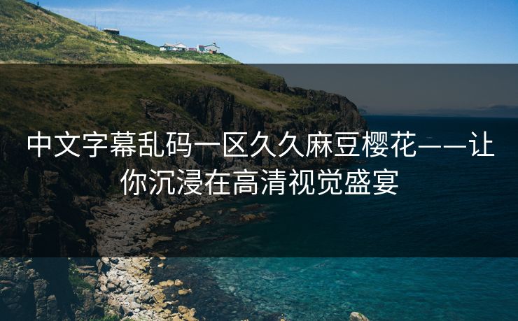 中文字幕乱码一区久久麻豆樱花——让你沉浸在高清视觉盛宴