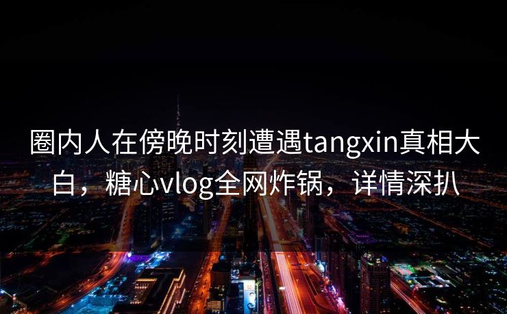 圈内人在傍晚时刻遭遇tangxin真相大白，糖心vlog全网炸锅，详情深扒