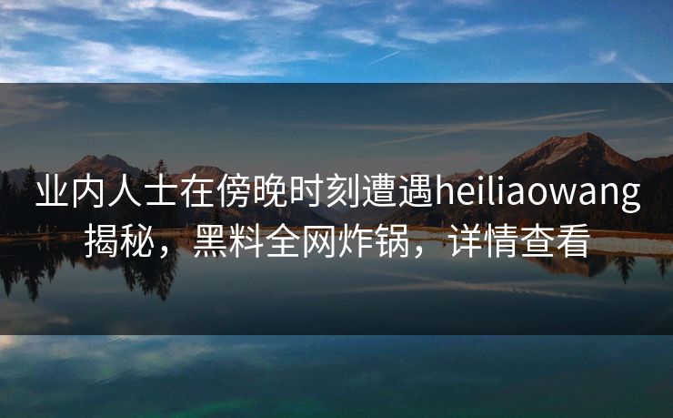 业内人士在傍晚时刻遭遇heiliaowang揭秘，黑料全网炸锅，详情查看