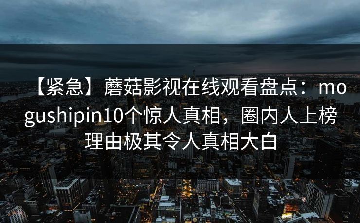 【紧急】蘑菇影视在线观看盘点：mogushipin10个惊人真相，圈内人上榜理由极其令人真相大白