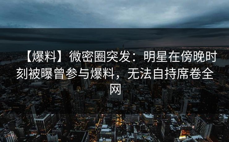 【爆料】微密圈突发:明星在傍晚时刻被曝曾参与爆料,无法自持席卷全网 【爆料】微密圈突发:明星在傍晚时刻被曝曾参与爆料,无法自持席卷全网