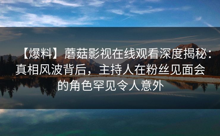 【爆料】蘑菇影视在线观看深度揭秘:真相风波背后,主持人在粉丝见面会的角色罕见令人意外 【爆料】蘑菇影视在线观看深度揭秘:真相风波背后,主持人在粉丝见面会的角色罕见令人意外