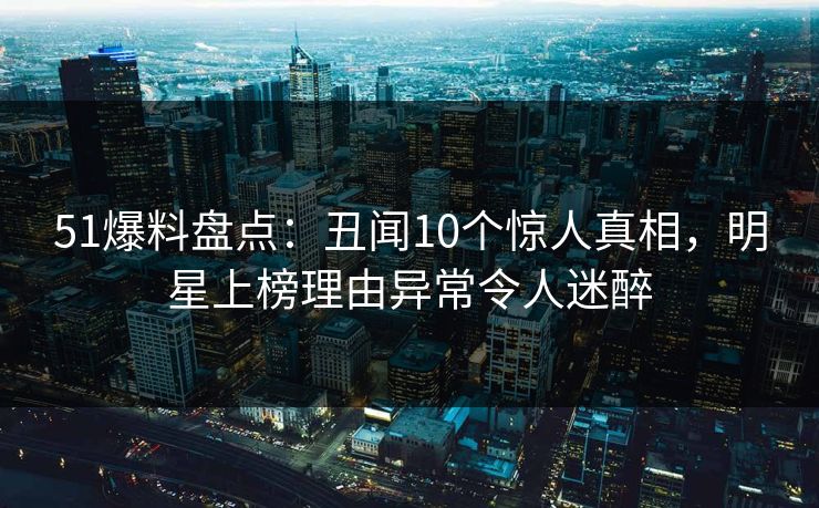 51爆料盘点:丑闻10个惊人真相,明星上榜理由异常令人迷醉 51爆料盘点:丑闻10个惊人真相,明星上榜理由异常令人迷醉