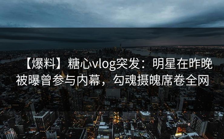 【爆料】糖心vlog突发：明星在昨晚被曝曾参与内幕，勾魂摄魄席卷全网