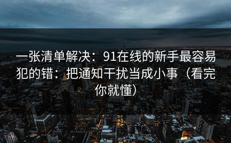 一张清单解决:91在线的新手最容易犯的错:把通知干扰当成小事(看完你就懂) 一张清单解决:91在线的新手最容易犯的错:把通知干扰当成小事(看完你就懂)