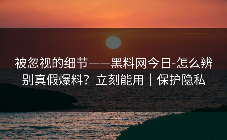 被忽视的细节——黑料网今日-怎么辨别真假爆料？立刻能用｜保护隐私