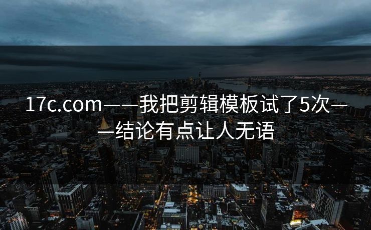 17c.com——我把剪辑模板试了5次——结论有点让人无语