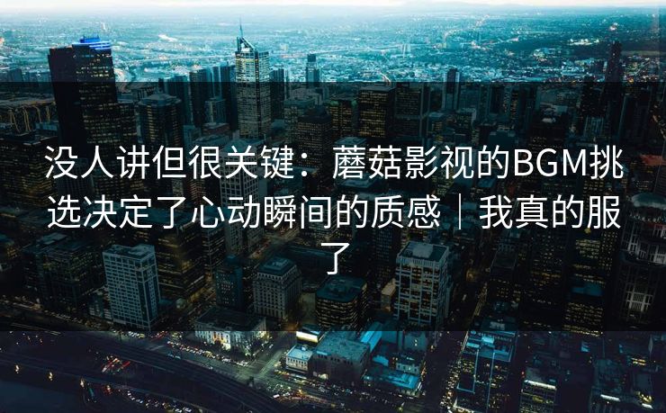 没人讲但很关键：蘑菇影视的BGM挑选决定了心动瞬间的质感｜我真的服了