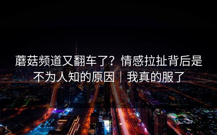 蘑菇频道又翻车了？情感拉扯背后是不为人知的原因｜我真的服了