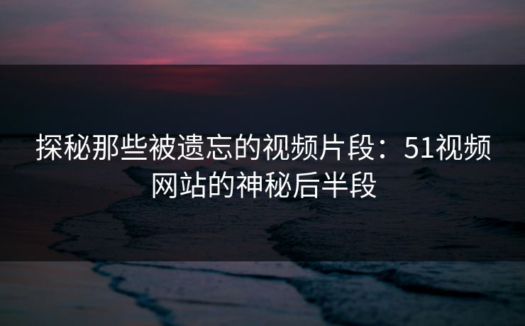 探秘那些被遗忘的视频片段：51视频网站的神秘后半段
