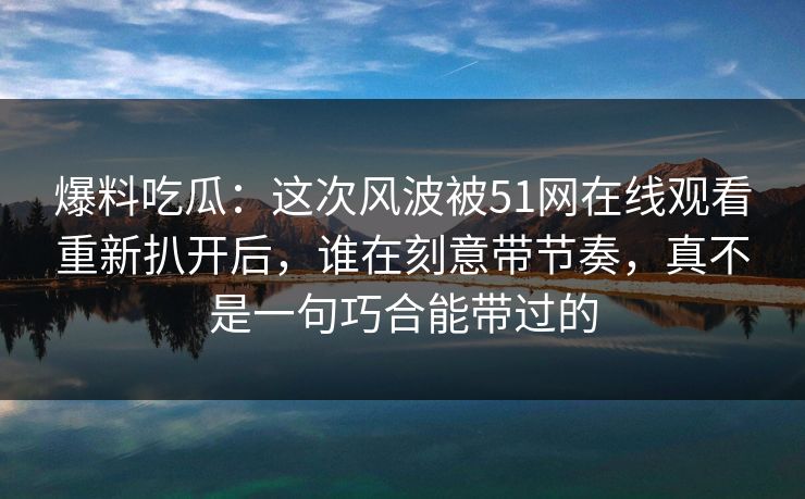 爆料吃瓜：这次风波被51网在线观看重新扒开后，谁在刻意带节奏，真不是一句巧合能带过的